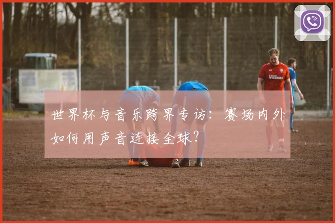 世界杯与音乐跨界专访：赛场内外如何用声音连接全球？