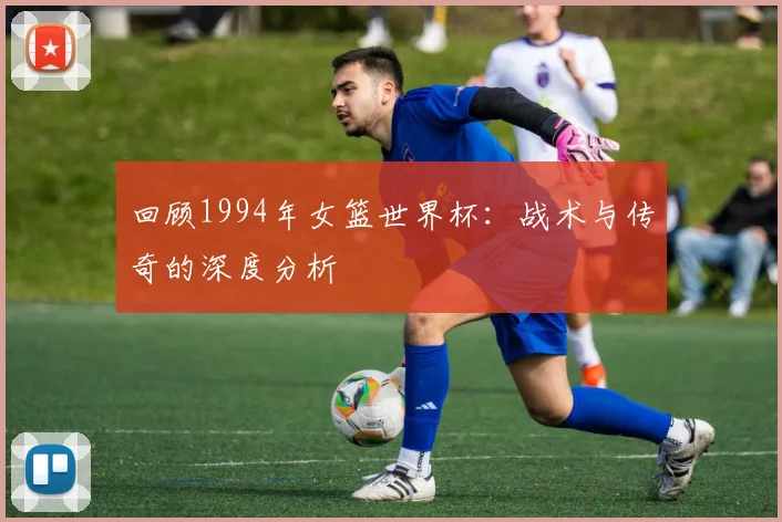 回顾1994年女篮世界杯：战术与传奇的深度分析