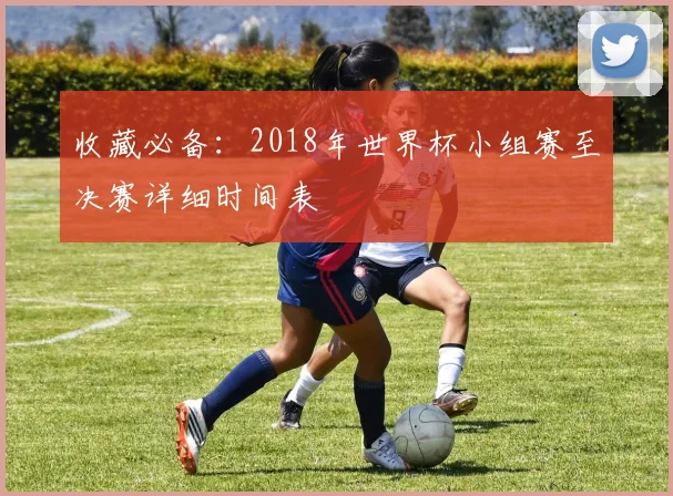 收藏必备：2018年世界杯小组赛至决赛详细时间表