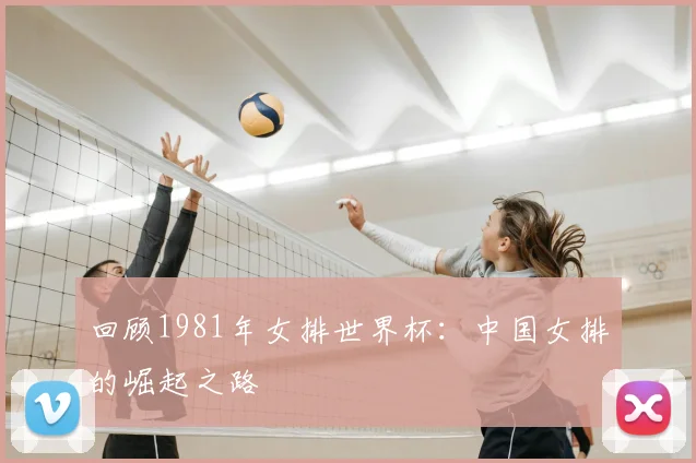 回顾1981年女排世界杯:中国女排的崛起之路