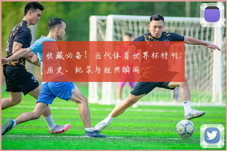 收藏必备!当代体育世界杯特刊:历史、纪录与经典瞬间