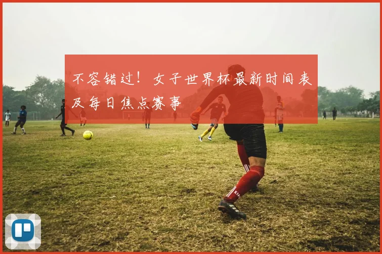 不容错过!女子世界杯最新时间表及每日焦点赛事