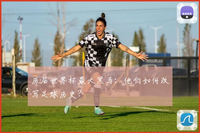 历届世界杯最大黑马:他们如何改写足球历史?