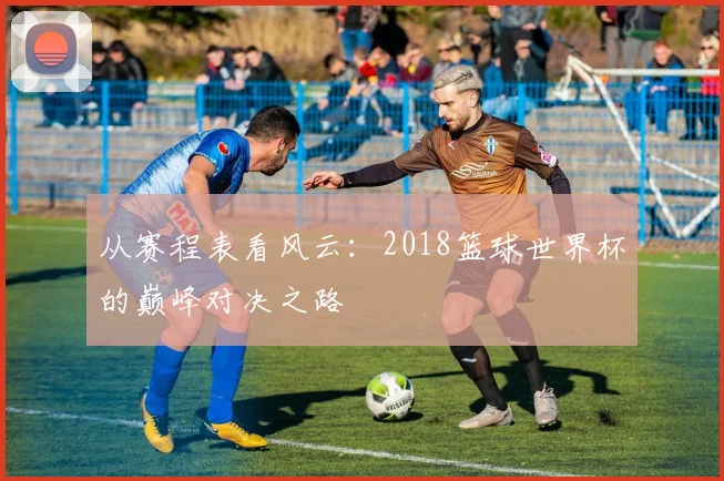 从赛程表看风云:2018篮球世界杯的巅峰对决之路