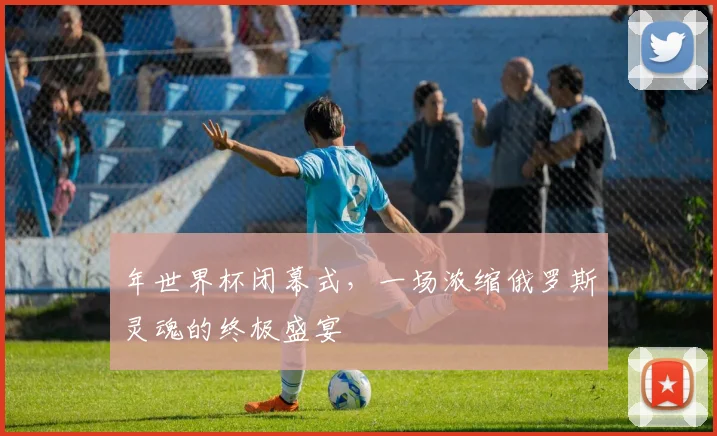 年世界杯闭幕式,一场浓缩俄罗斯灵魂的终极盛宴