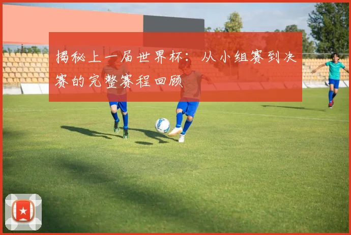 揭秘上一届世界杯：从小组赛到决赛的完整赛程回顾