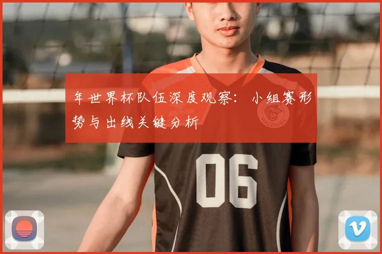年世界杯队伍深度观察:小组赛形势与出线关键分析
