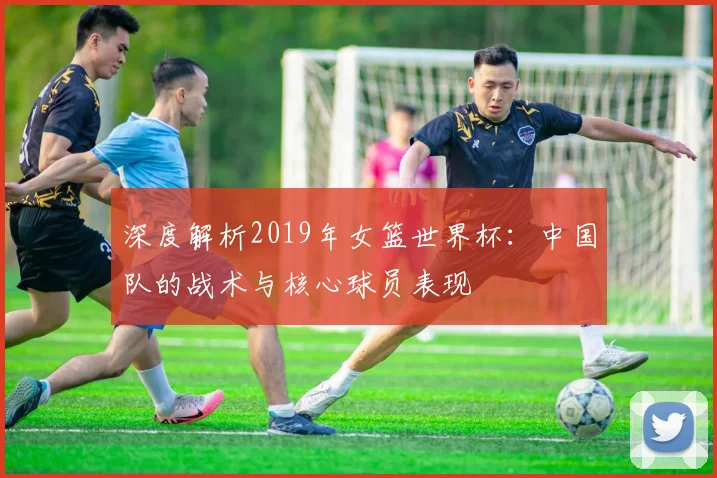 深度解析2019年女篮世界杯:中国队的战术与核心球员表现