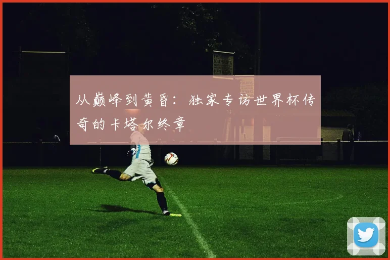 从巅峰到黄昏:独家专访世界杯传奇的卡塔尔终章