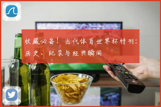 收藏必备!当代体育世界杯特刊:历史、纪录与经典瞬间