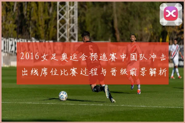 2016女足奥运会预选赛中国队冲击出线席位比赛过程与晋级前景解析