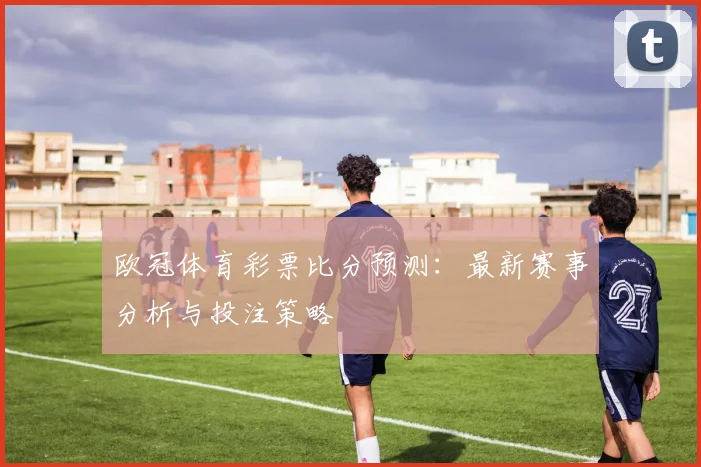 欧冠体育彩票比分预测：最新赛事分析与投注策略