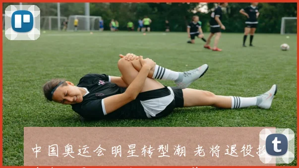 中国奥运会明星转型潮 老将退役投身青训影响后备人才培养及看点