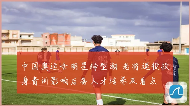 中国奥运会明星转型潮 老将退役投身青训影响后备人才培养及看点