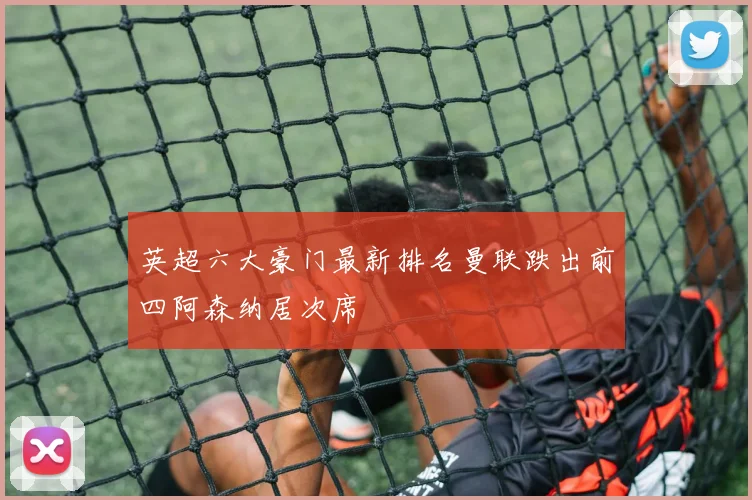 英超六大豪门最新排名曼联跌出前四阿森纳居次席