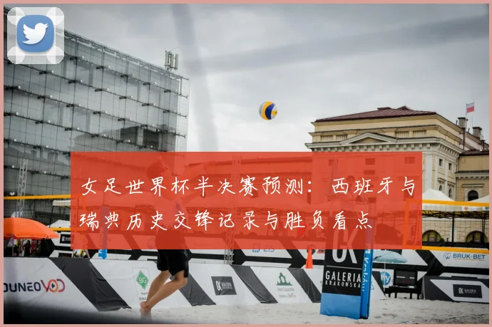 女足世界杯半决赛预测:西班牙与瑞典历史交锋记录与胜负看点