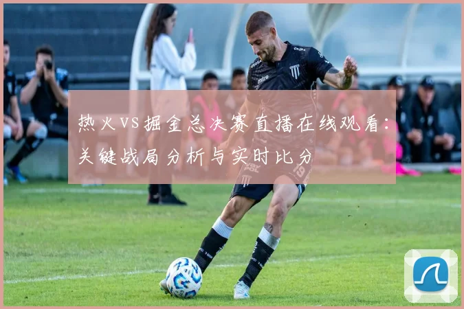 热火vs掘金总决赛直播在线观看:关键战局分析与实时比分