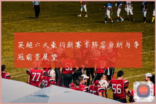 英超六大豪门新赛季阵容分析与争冠前景展望