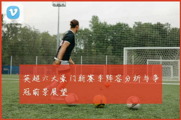 英超六大豪门新赛季阵容分析与争冠前景展望